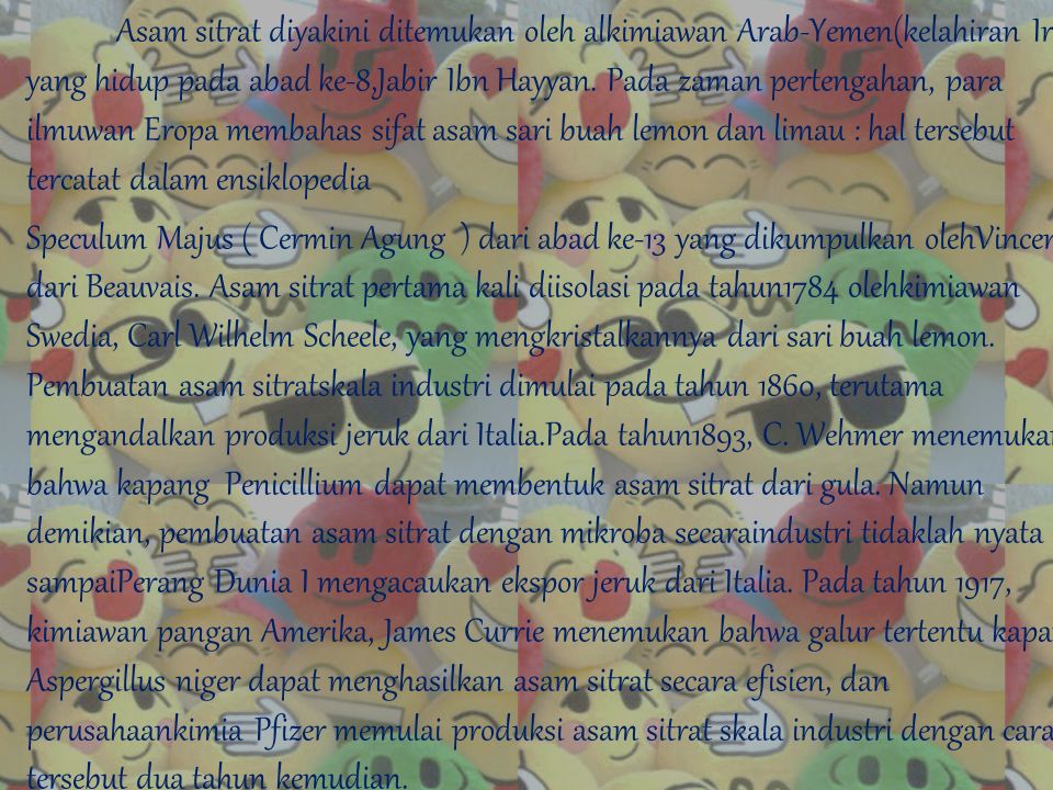 Asam sitrat diyakini ditemukan oleh alkimiawan Arab-Yemen(kelahiran Iran) yang hidup pada abad ke-8,Jabir Ibn Hayyan. Pada zaman pertengahan, para ilmuwan Eropa membahas sifat asam sari buah lemon dan limau : hal tersebut tercatat dalam ensiklopedia Speculum Majus ( Cermin Agung ) dari abad ke-13 yang dikumpulkan olehVincent dari Beauvais. Asam sitrat pertama kali diisolasi pada tahun1784 olehkimiawan Swedia, Carl Wilhelm Scheele, yang mengkristalkannya dari sari buah lemon. Pembuatan asam sitratskala industri dimulai pada tahun 1860, terutama mengandalkan produksi jeruk dari Italia.Pada tahun1893, C. Wehmer menemukan bahwa kapang Penicillium dapat membentuk asam sitrat dari gula. Namun demikian, pembuatan asam sitrat dengan mikroba secaraindustri tidaklah nyata sampaiPerang Dunia I mengacaukan ekspor jeruk dari Italia. Pada tahun 1917, kimiawan pangan Amerika, James Currie menemukan bahwa galur tertentu kapang Aspergillus niger dapat menghasilkan asam sitrat secara efisien, dan perusahaankimia Pfizer memulai produksi asam sitrat skala industri dengan cara tersebut dua tahun kemudian.